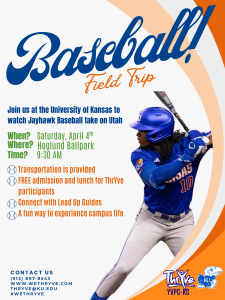 Baseball Field Trip, join us at the University of Kansas to watch the Jayhawk Baseball take on Utah. Transportation is provided, free admission and lunch for ThrYve Participants, connect with Lead Up guide, A fun way to experience Campus Life