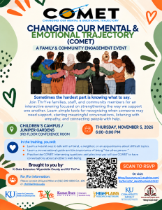 Flyer for the COMET program, "Changing Our Mental & Emotional Trajectory," a family and community engagement event. The flyer features an illustration of a diverse group of youth and adults standing arm-in-arm. Text explains that the event focuses on strengthening support for one another, recognizing when someone may need help, starting meaningful conversations, listening with empathy, and connecting people with resources.

Event Details:

Location: Children’s Campus / Juniper Gardens, 3rd Floor Conference Room
Date and Time: Thursday, November 5, 2026, from 6:00-8:00 PM

Training Topics:

Learn a natural way to talk with a friend, neighbor, or acquaintance about difficult topics.
Learn a conversational guide and the importance of being “the other person.”
Practice COMET intervention questions and develop a plan for using COMET conversations to support others' well-being.

The flyer includes a QR code and RSVP link, contact information for Chiquita Miller, and logos for KU Center for Community Health and Development, ThrYve, Kansas State University Extension Wyandotte County, High Plains Research Network, KU Community Impact, and Salem Missionary Baptist Church. Decorative green and orange abstract shapes and heart illustrations border the flyer.