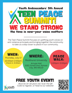 Youth Ambassadors' 5th Annual Teen Peace Summit. 
We Stand Strong the time is now-your voice matters
The teen peace summit focuses on uplifting youth voices on anti-violence principals and brings together the community to take us a step closer to peace in our community.
Free Youth event, must be 14-18 years old.

Thursday, July 17th, 10:00 am to 2:00 pm

Peace Walk 1:00 pm - 2:00pm

Rockhurst University, Arrupe Hall, 5351 Forest Ave, Kansas City, MO 64110

Free Youth event, Must be 14-18 years old.